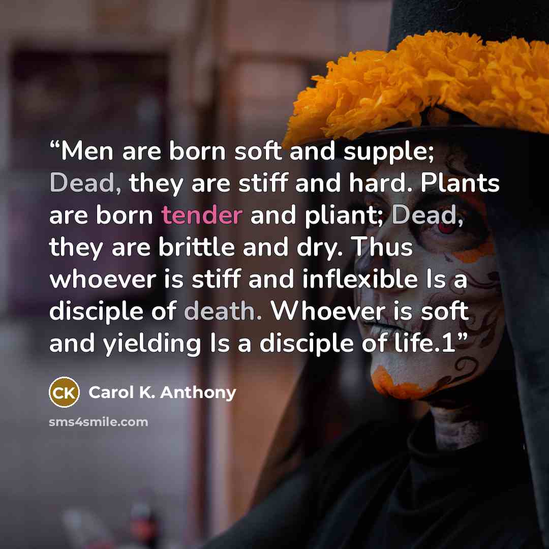 “Men are born soft and supple; Dead, they are stiff and hard. Plants are born tender and pliant; Dead, they are brittle and dry. Thus whoever is stiff and inflexible Is a disciple of death. Whoever is soft and yielding Is a disciple of life.1” quote by Carol K. Anthony