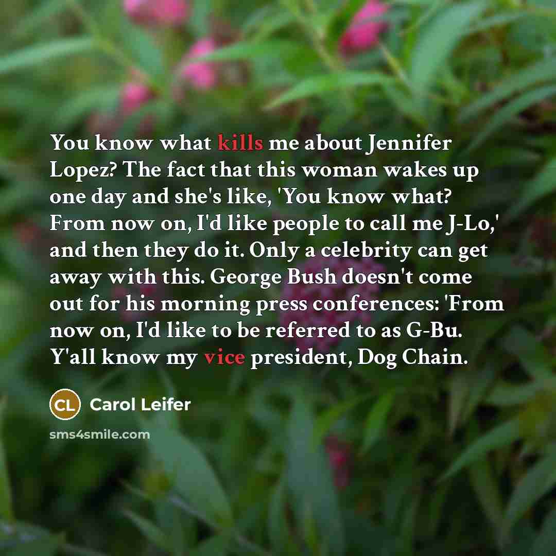 “You know what kills me about Jennifer Lopez? The fact that this woman wakes up one day and she's like, 'You know what? From now on, I'd like people to call me J-Lo,' and then they do it. Only a celebrity can get away with this. George Bush doesn't come out for his morning press conferences: 'From…” quote by Carol Leifer
