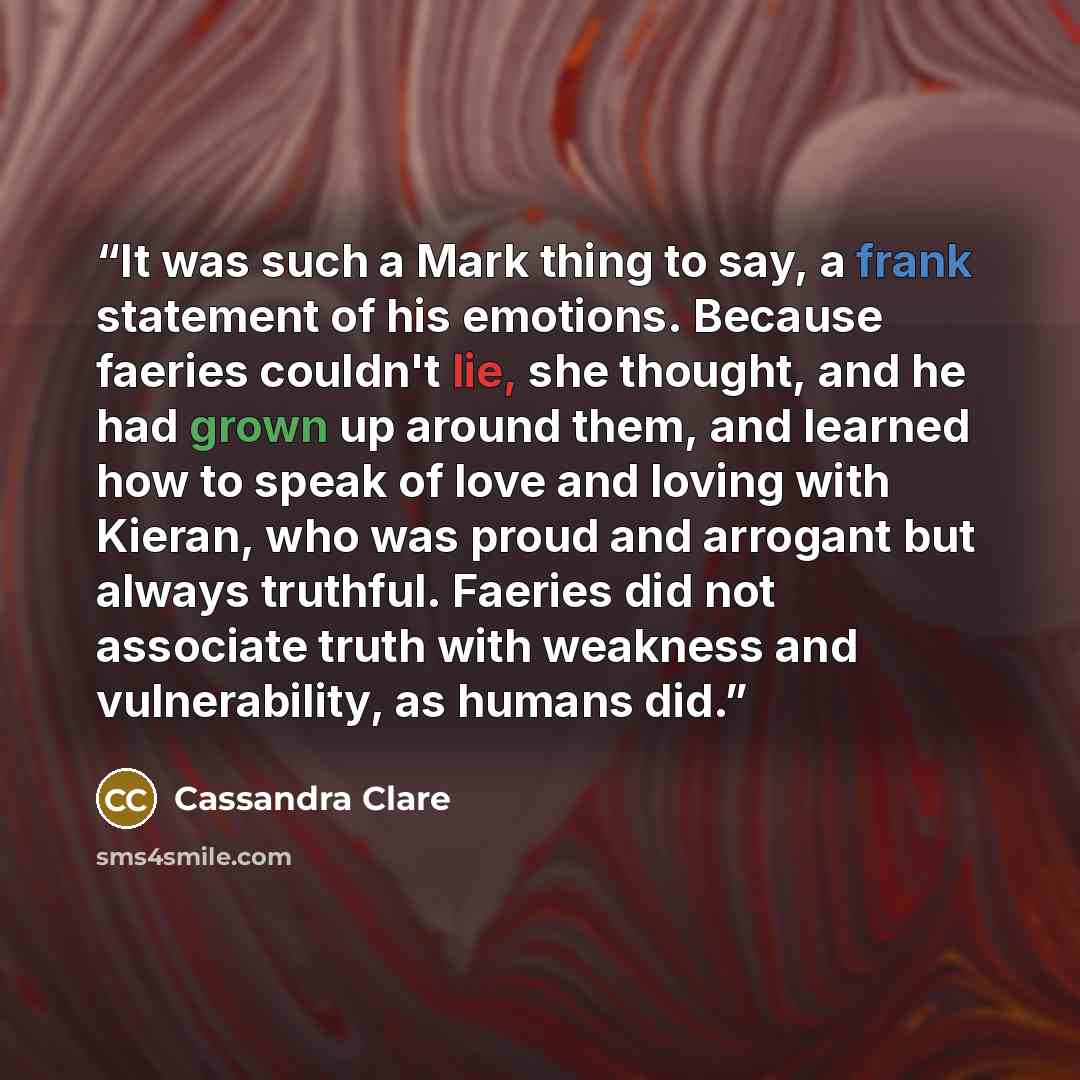 “It was such a Mark thing to say, a frank statement of his emotions. Because faeries couldn't lie, she thought, and he had grown up around them, and learned how to speak of love and loving with Kieran, who was proud and arrogant but always truthful. Faeries did not associate truth with weakness and…” quote by Cassandra Clare