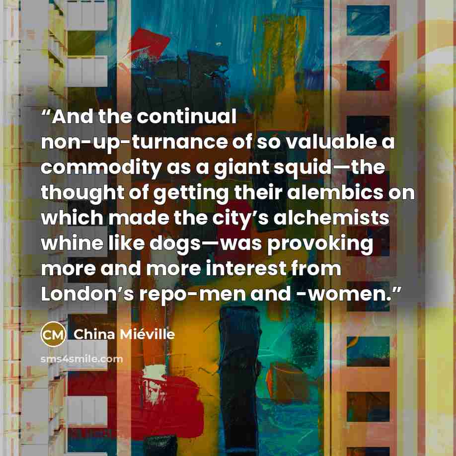 “And the continual non-up-turnance of so valuable a commodity as a giant squid—the thought of getting their alembics on which made the city’s alchemists whine like dogs—was provoking more and more interest from London’s repo-men and -women.” quote by China Miéville