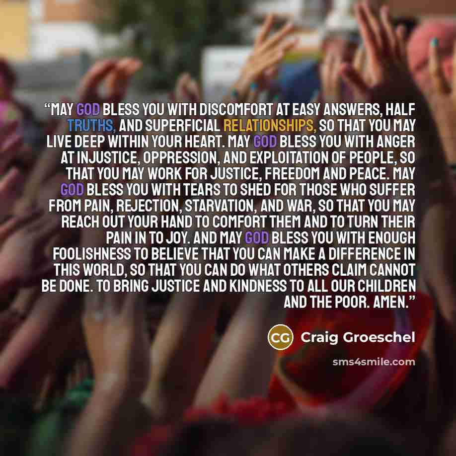 “May God bless you with discomfort at easy answers, half truths, and superficial relationships, so that you may live deep within your heart. May God bless you with anger at injustice, oppression, and exploitation of people, so that you may work for justice, freedom and peace. May God bless you with…” quote by Craig Groeschel