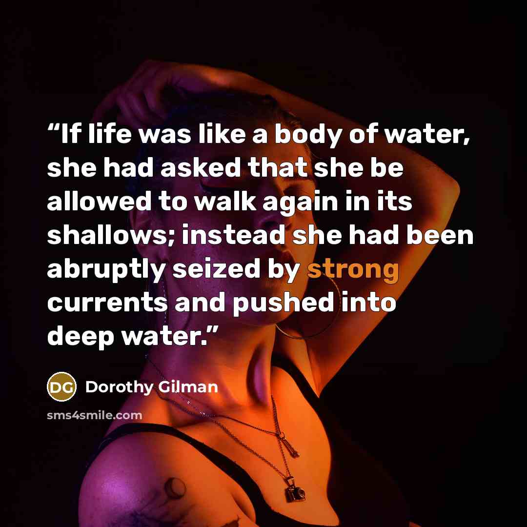 “If life was like a body of water, she had asked that she be allowed to walk again in its shallows; instead she had been abruptly seized by strong currents and pushed into deep water.” quote by Dorothy Gilman