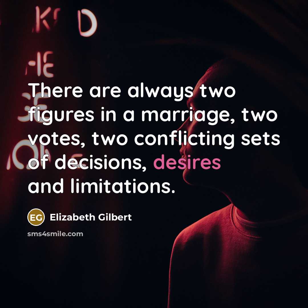 “There are always two figures in a marriage, two votes, two conflicting sets of decisions, desires and limitations.” quote by Elizabeth Gilbert