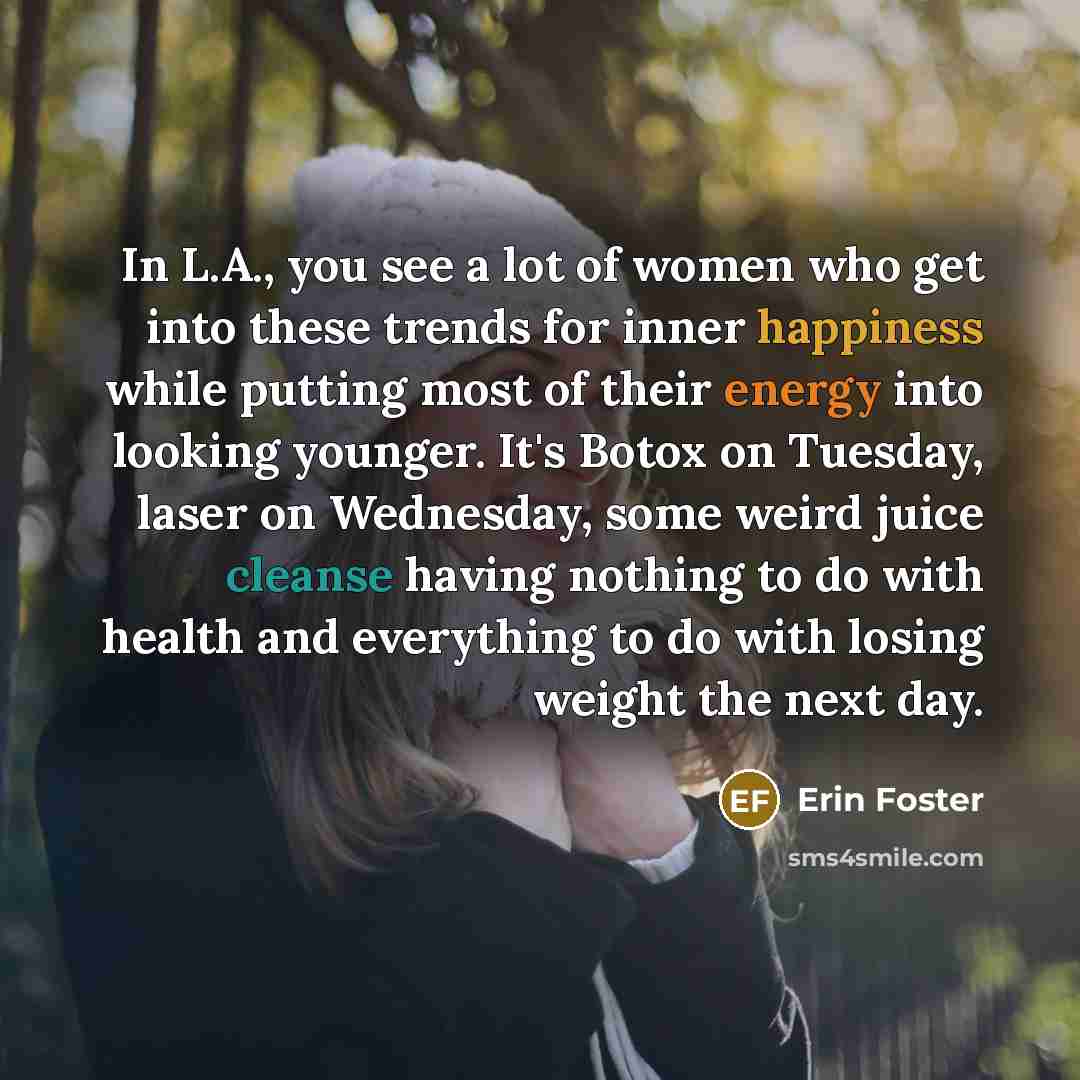 “In L.A., you see a lot of women who get into these trends for inner happiness while putting most of their energy into looking younger. It's Botox on Tuesday, laser on Wednesday, some weird juice cleanse having nothing to do with health and everything to do with losing weight the next day.” quote by Erin Foster