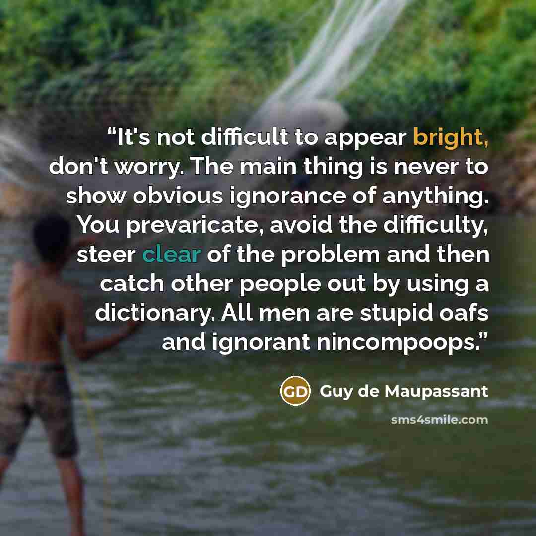 “It's not difficult to appear bright, don't worry. The main thing is never to show obvious ignorance of anything. You prevaricate, avoid the difficulty, steer clear of the problem and then catch other people out by using a dictionary. All men are stupid oafs and ignorant nincompoops.” quote by Guy de Maupassant