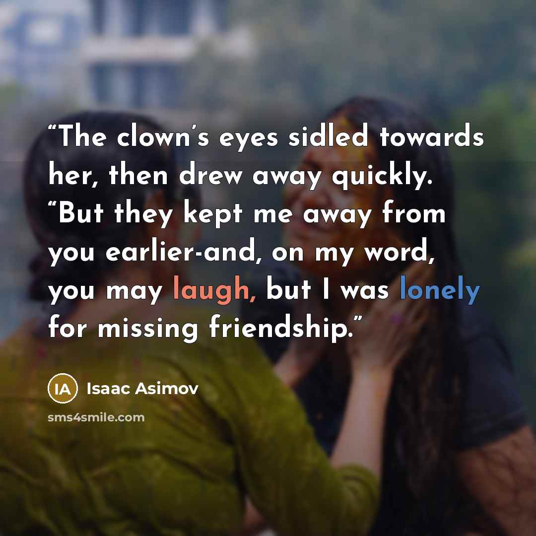 “The clown’s eyes sidled towards her, then drew away quickly. “But they kept me away from you earlier-and, on my word, you may laugh, but I was lonely for missing friendship.” quote by Isaac Asimov
