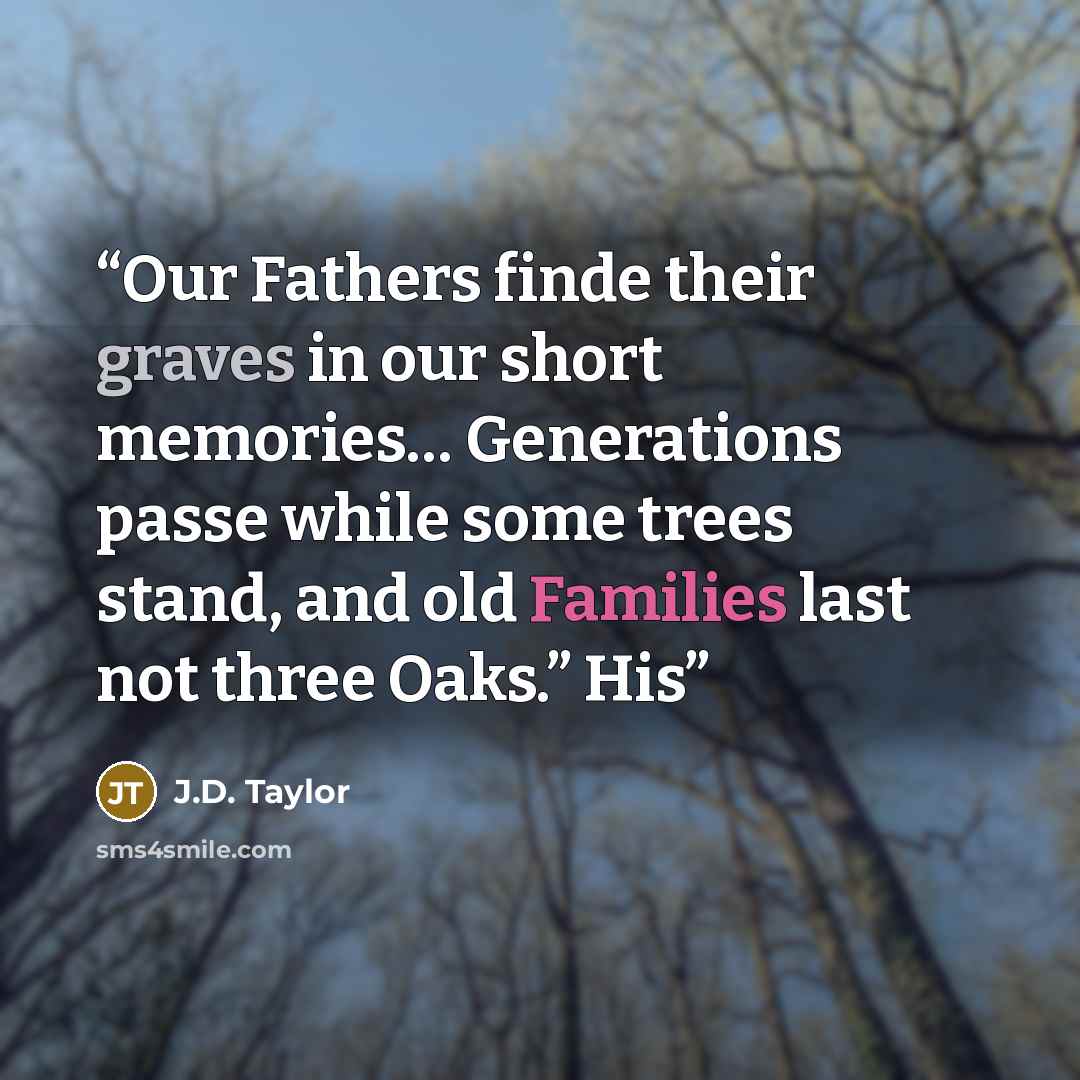 “Our Fathers finde their graves in our short memories… Generations passe while some trees stand, and old Families last not three Oaks.” His” quote by J.D. Taylor