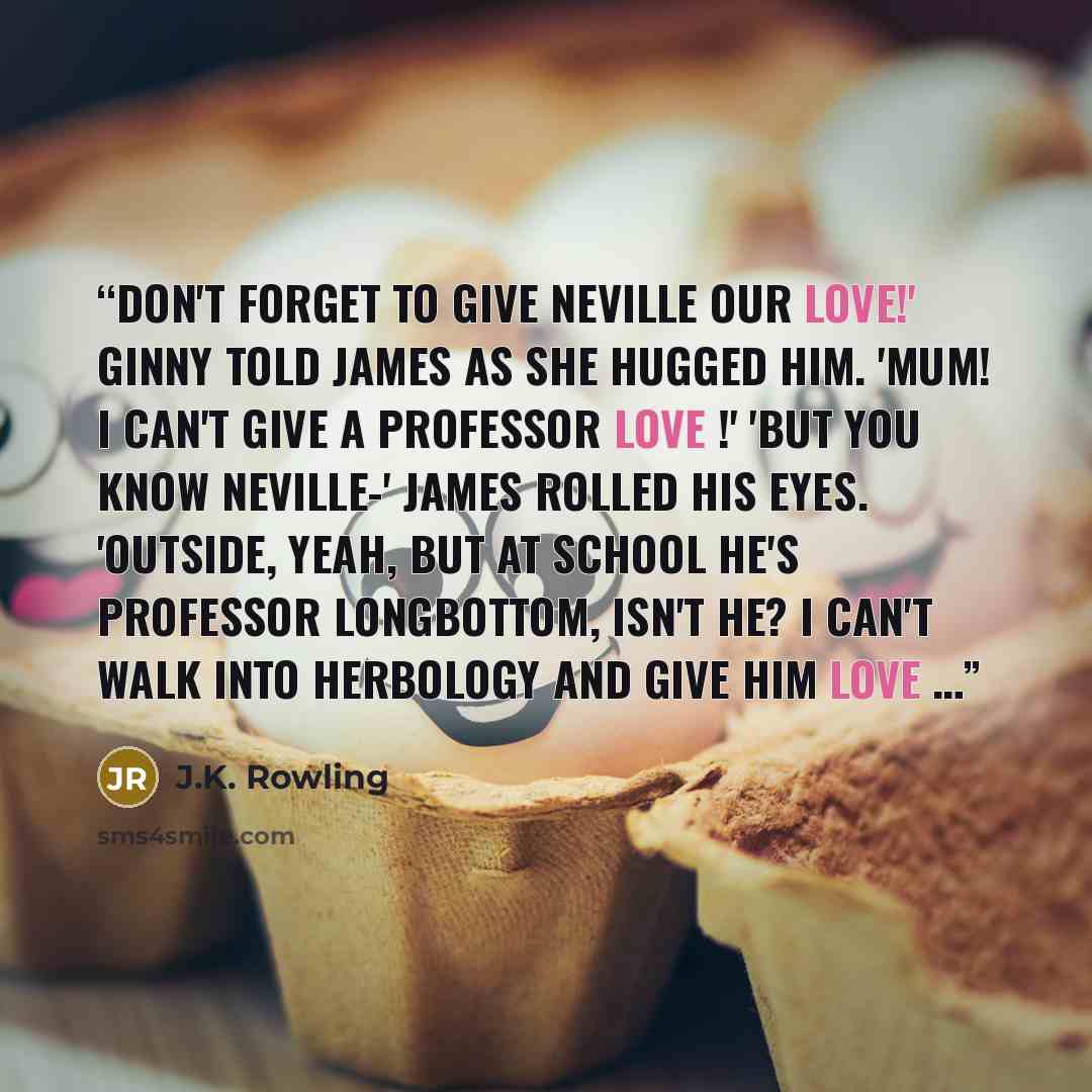 “Don't forget to give Neville our love!' Ginny told James as she hugged him. 'Mum! I can't give a professor love !' 'But you know Neville-' James rolled his eyes. 'Outside, yeah, but at school he's Professor Longbottom, isn't he? I can't walk into Herbology and give him love …” quote by J.K. Rowling