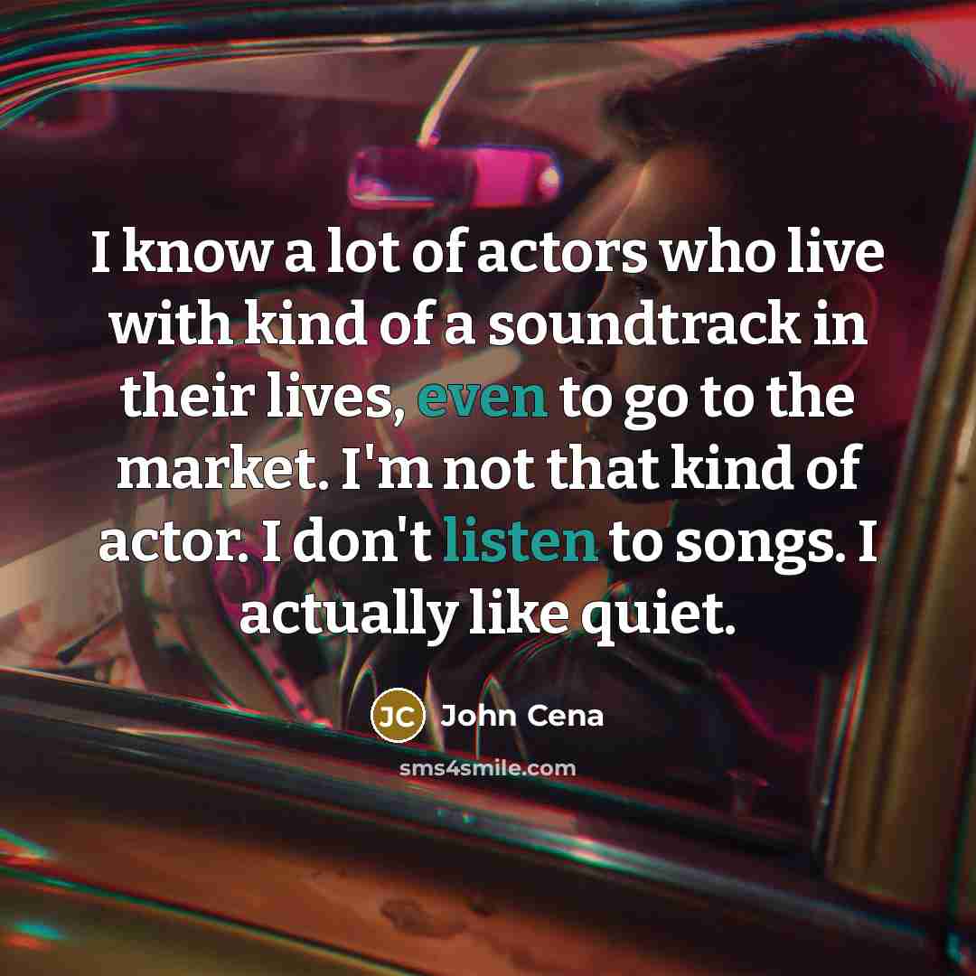 “I know a lot of actors who live with kind of a soundtrack in their lives, even to go to the market. I'm not that kind of actor. I don't listen to songs. I actually like quiet.” quote by John Cena