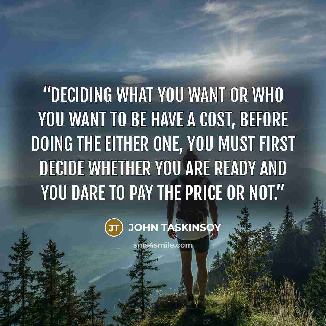“Deciding what you want or who you want to be have a cost, before doing the either one, you must first decide whether you are ready and you dare to pay the price or not.” quote by JOHN TASKINSOY
