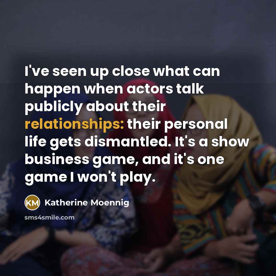 “I've seen up close what can happen when actors talk publicly about their relationships: their personal life gets dismantled. It's a show business game, and it's one game I won't play.” quote by Katherine Moennig