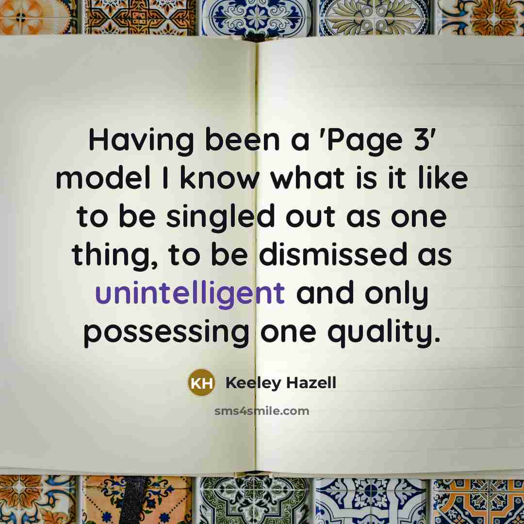 “Having been a 'Page 3' model I know what is it like to be singled out as one thing, to be dismissed as unintelligent and only possessing one quality.” quote by Keeley Hazell