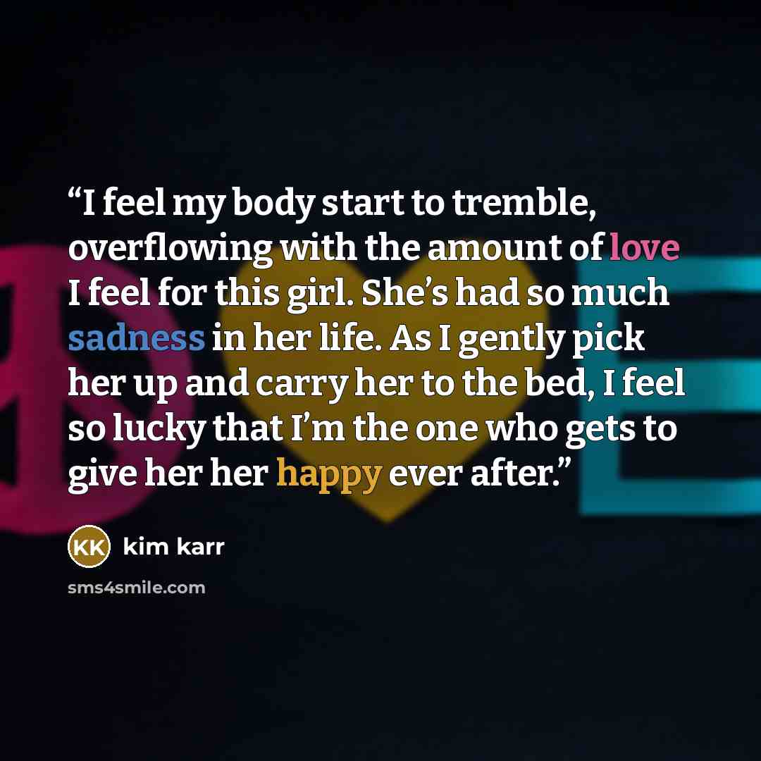 “I feel my body start to tremble, overflowing with the amount of love I feel for this girl. She’s had so much sadness in her life. As I gently pick her up and carry her to the bed, I feel so lucky that I’m the one who gets to give her her happy ever after.” quote by Kim Karr