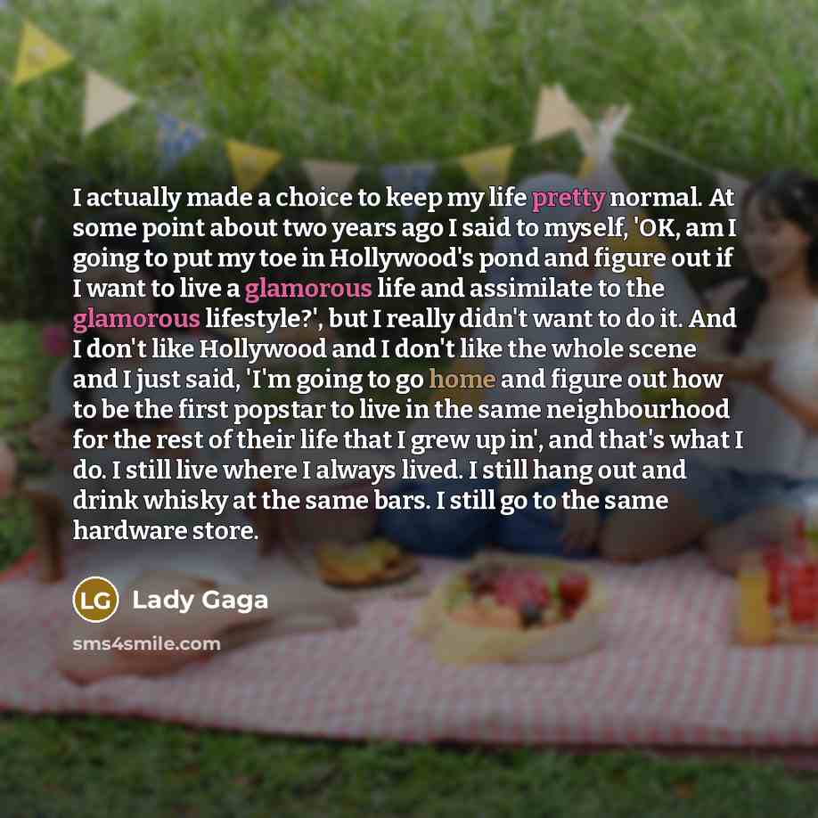 “I actually made a choice to keep my life pretty normal. At some point about two years ago I said to myself, 'OK, am I going to put my toe in Hollywood's pond and figure out if I want to live a glamorous life and assimilate to the glamorous lifestyle?', but I really didn't want to do it. And I…” quote by Lady Gaga
