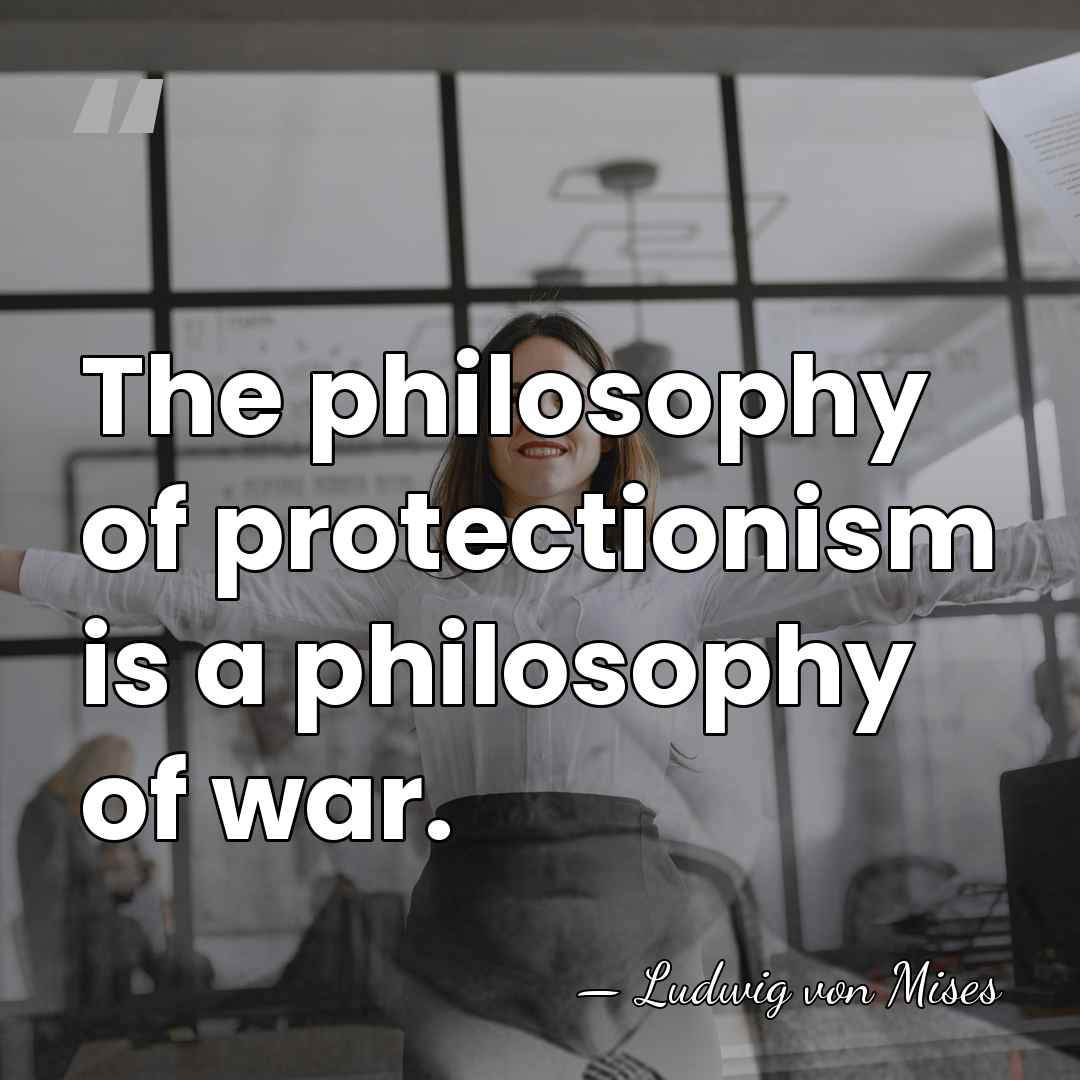 The philosophy of protectionism is a philosophy of war. - Ludwig von Mises