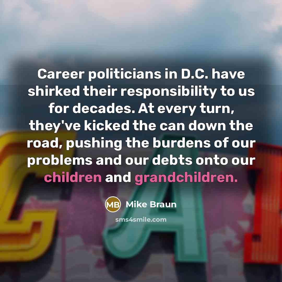 “Career politicians in D.C. have shirked their responsibility to us for decades. At every turn, they've kicked the can down the road, pushing the burdens of our problems and our debts onto our children and grandchildren.” quote by Mike Braun