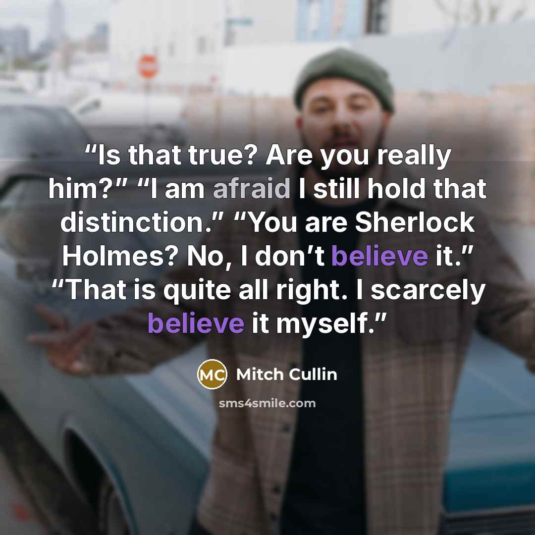 “Is that true? Are you really him?” “I am afraid I still hold that distinction.” “You are Sherlock Holmes? No, I don’t believe it.” “That is quite all right. I scarcely believe it myself.” quote by Mitch Cullin