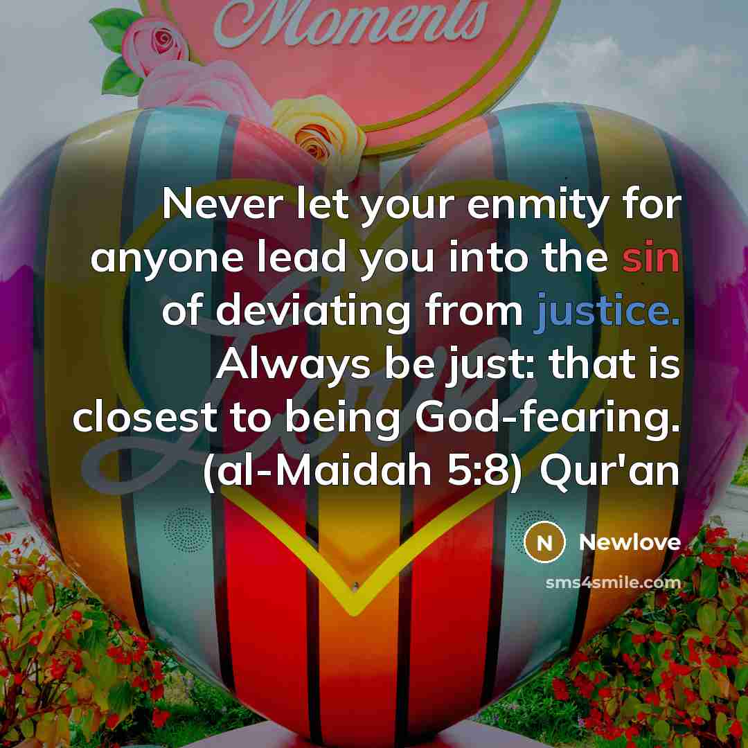 “Never let your enmity for anyone lead you into the sin of deviating from justice. Always be just: that is closest to being God-fearing. (al-Maidah 5:8) Qur'an” quote by Newlove