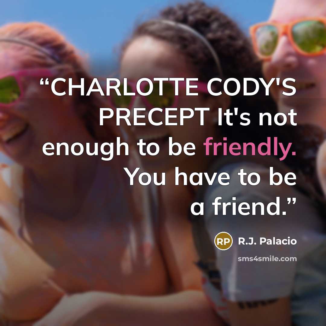 “CHARLOTTE CODY'S PRECEPT It's not enough to be friendly. You have to be a friend.” quote by R.J. Palacio