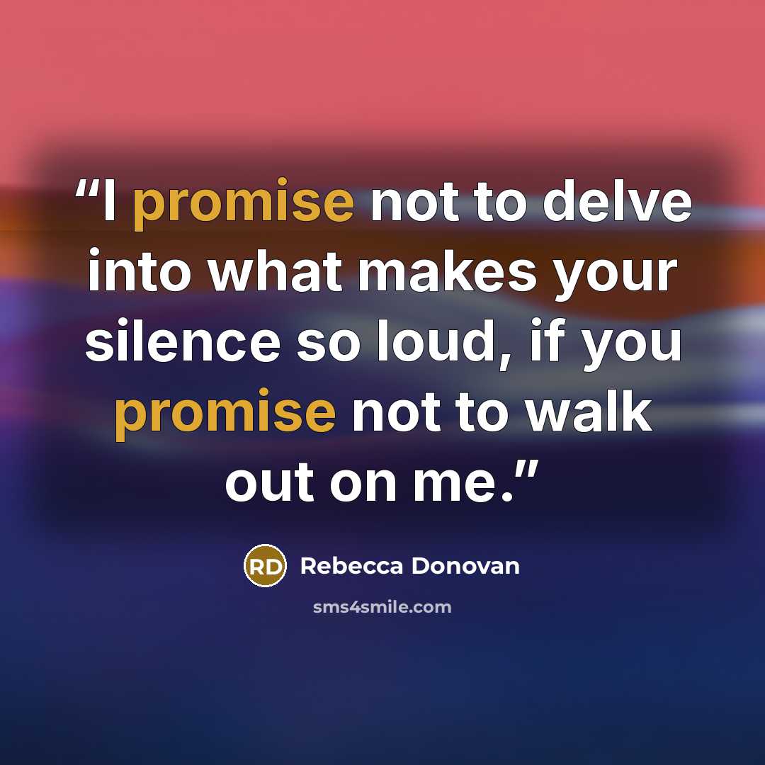 “I promise not to delve into what makes your silence so loud, if you promise not to walk out on me.” quote by Rebecca Donovan