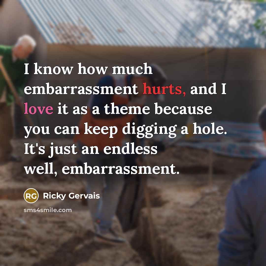 “I know how much embarrassment hurts, and I love it as a theme because you can keep digging a hole. It's just an endless well, embarrassment.” quote by Ricky Gervais