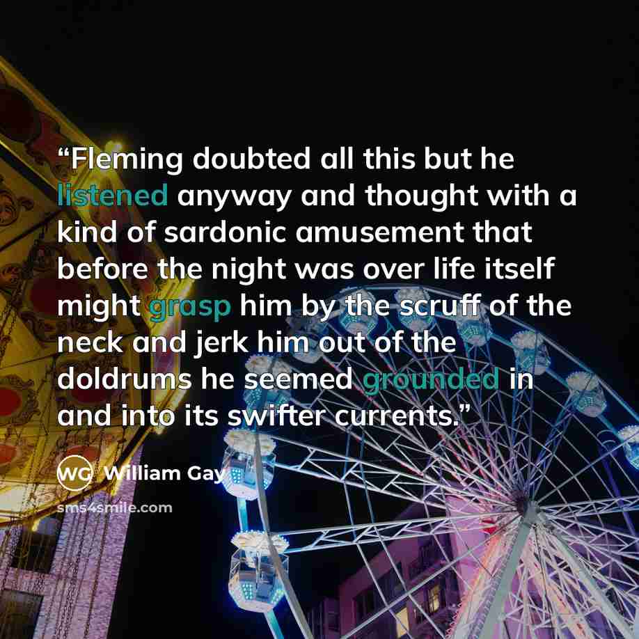 “Fleming doubted all this but he listened anyway and thought with a kind of sardonic amusement that before the night was over life itself might grasp him by the scruff of the neck and jerk him out of the doldrums he seemed grounded in and into its swifter currents.” quote by William Gay