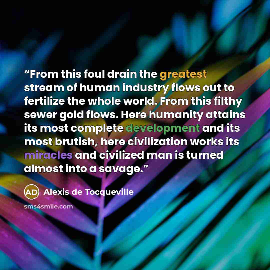 “From this foul drain the greatest stream of human industry flows out to fertilize the whole world. From this filthy sewer gold flows. Here humanity attains its most complete development and its most brutish, here civilization works its miracles and civilized man is turned almost into a savage.” quote by Alexis de Tocqueville