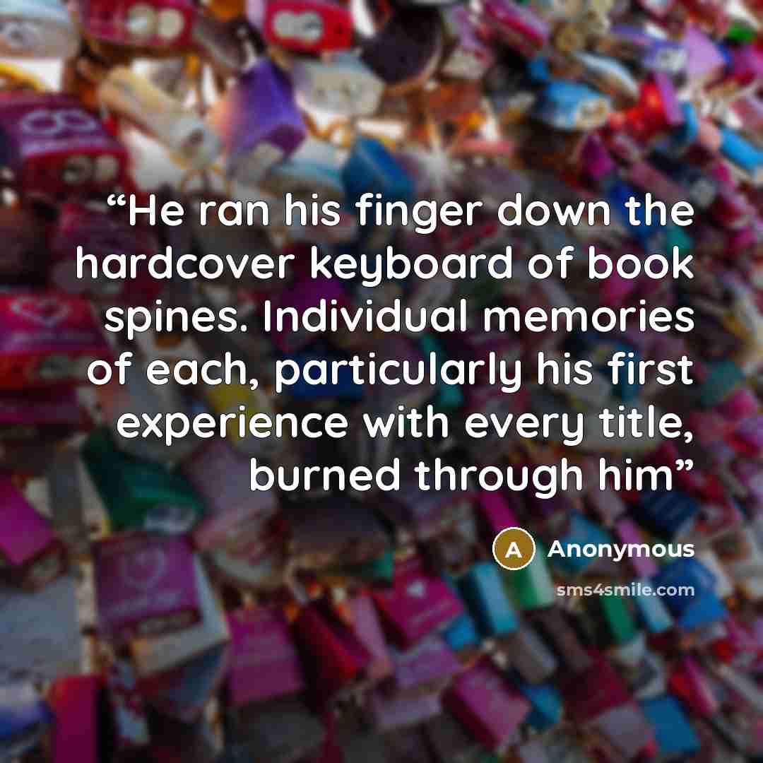 “He ran his finger down the hardcover keyboard of book spines. Individual memories of each, particularly his first experience with every title, burned through him” quote by Anonymous