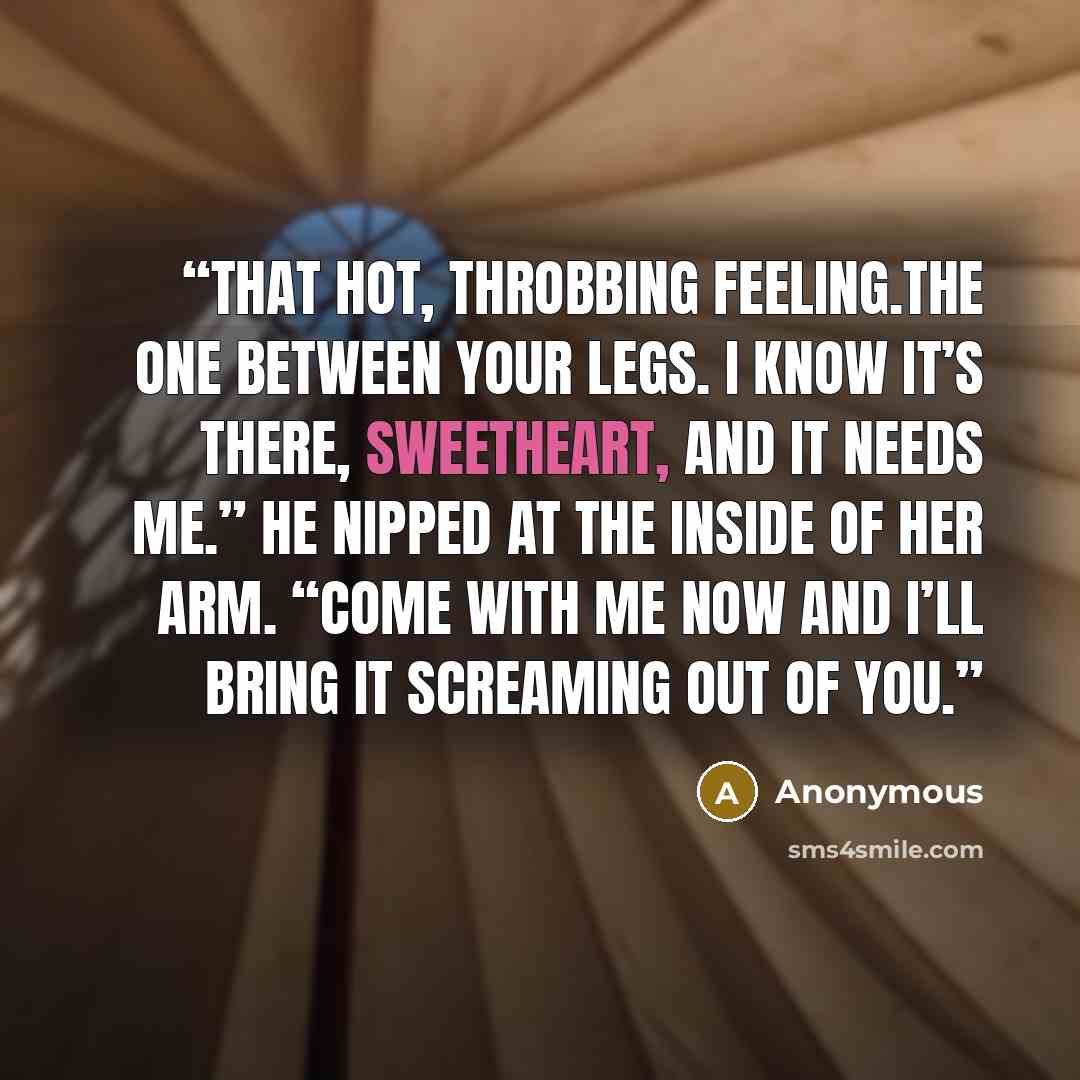 “That hot, throbbing feeling.The one between your legs. I know it’s there, sweetheart, and it needs me.” He nipped at the inside of her arm. “Come with me now and I’ll bring it screaming out of you.” quote by Anonymous