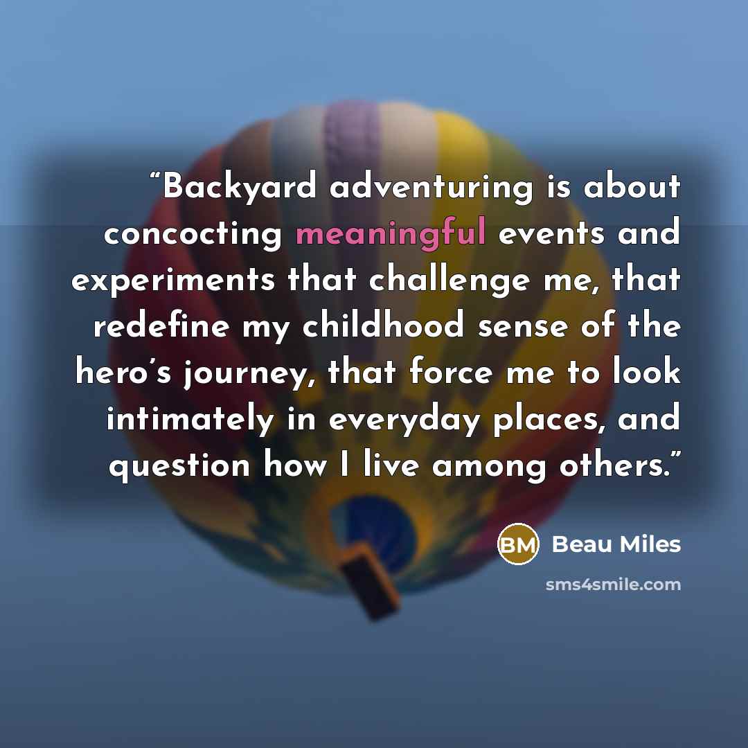 “Backyard adventuring is about concocting meaningful events and experiments that challenge me, that redefine my childhood sense of the hero’s journey, that force me to look intimately in everyday places, and question how I live among others.” quote by Beau Miles