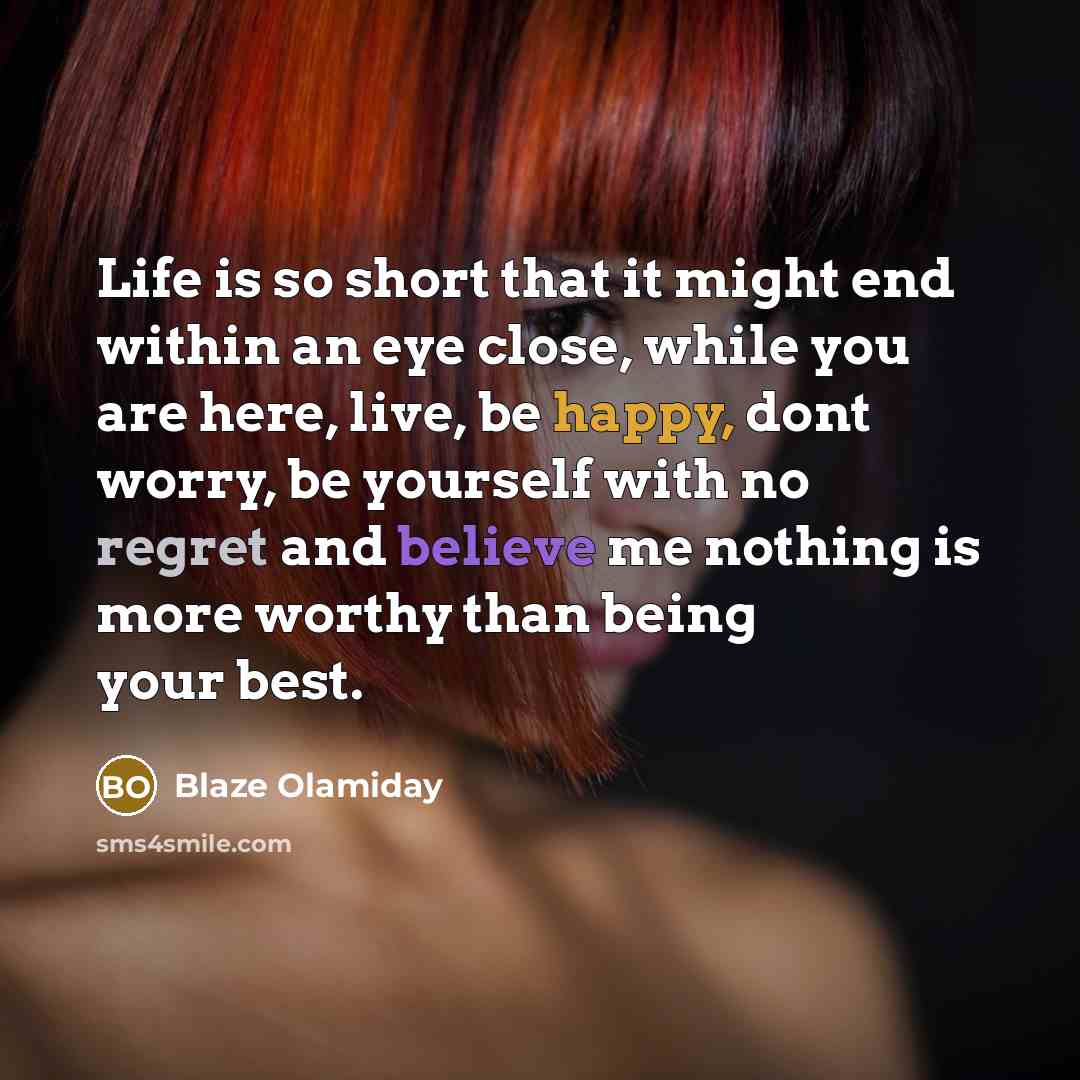 “Life is so short that it might end within an eye close, while you are here, live, be happy, dont worry, be yourself with no regret and believe me nothing is more worthy than being your best.” quote by Blaze Olamiday