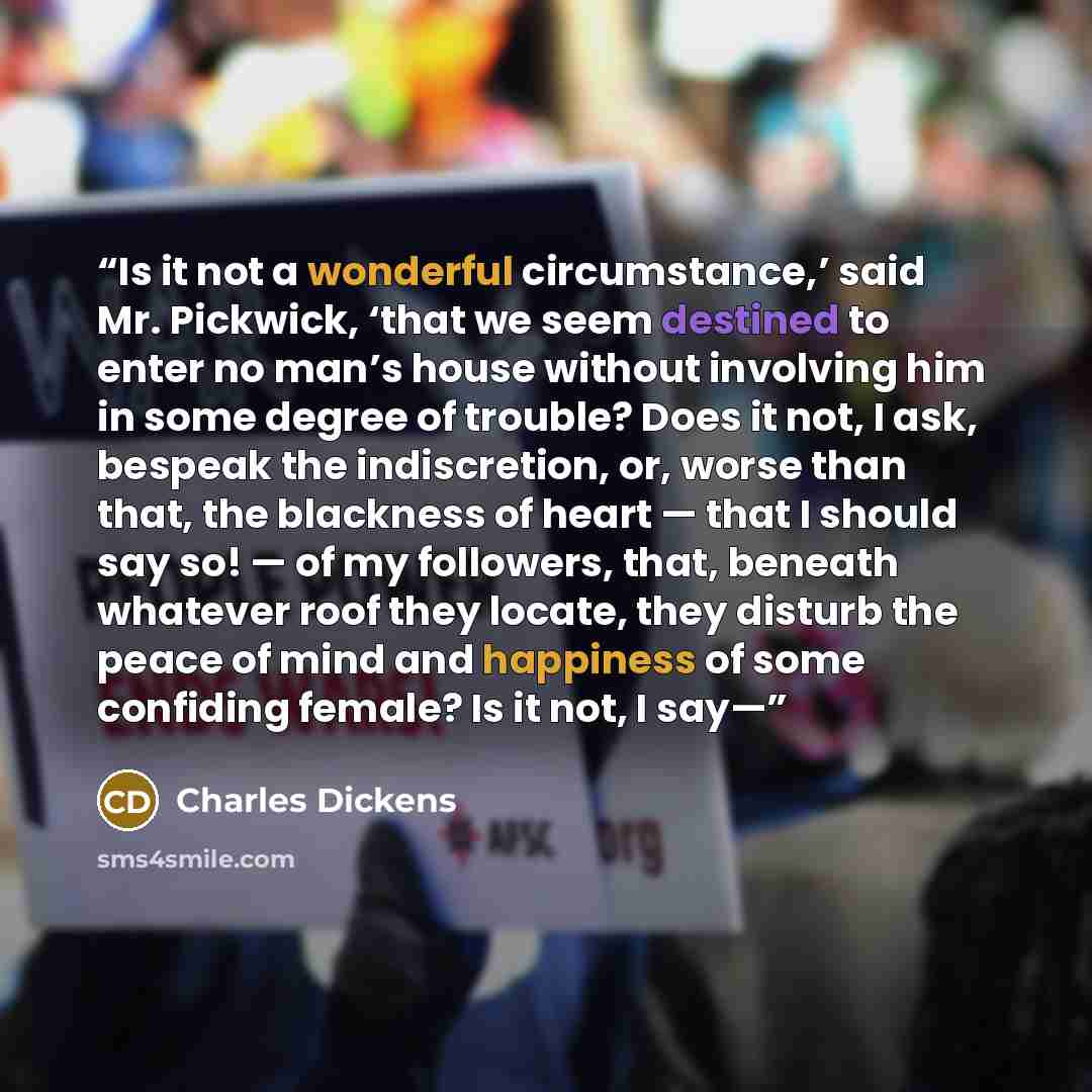 “Is it not a wonderful circumstance,’ said Mr. Pickwick, ‘that we seem destined to enter no man’s house without involving him in some degree of trouble? Does it not, I ask, bespeak the indiscretion, or, worse than that, the blackness of heart — that I should say so! — of my followers, that, beneath…” quote by Charles Dickens
