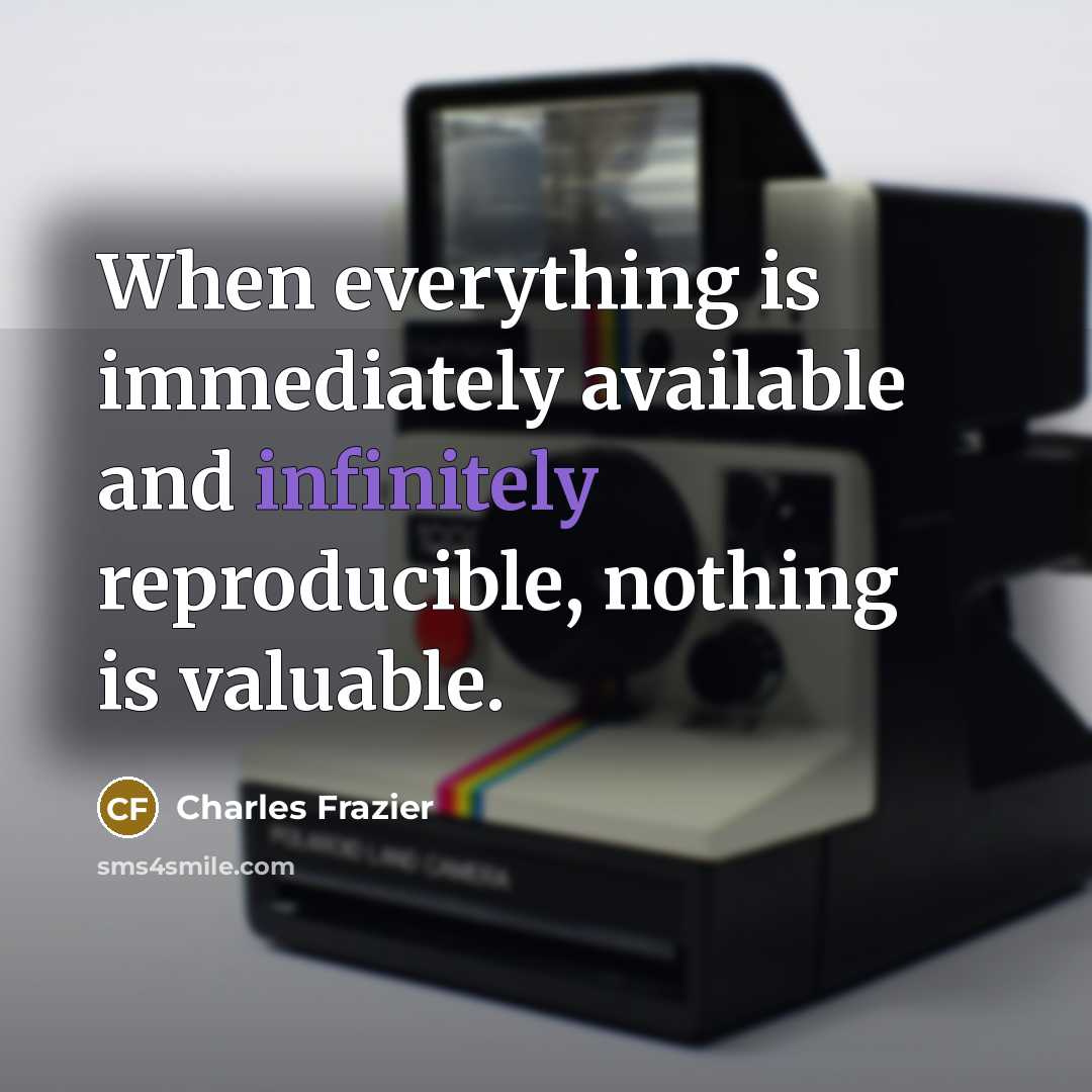 “When everything is immediately available and infinitely reproducible, nothing is valuable.” quote by Charles Frazier