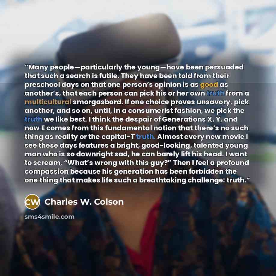 “Many people—particularly the young—have been persuaded that such a search is futile. They have been told from their preschool days on that one person’s opinion is as good as another’s, that each person can pick his or her own truth from a multicultural smorgasbord. If one choice proves unsavory…” quote by Charles W. Colson