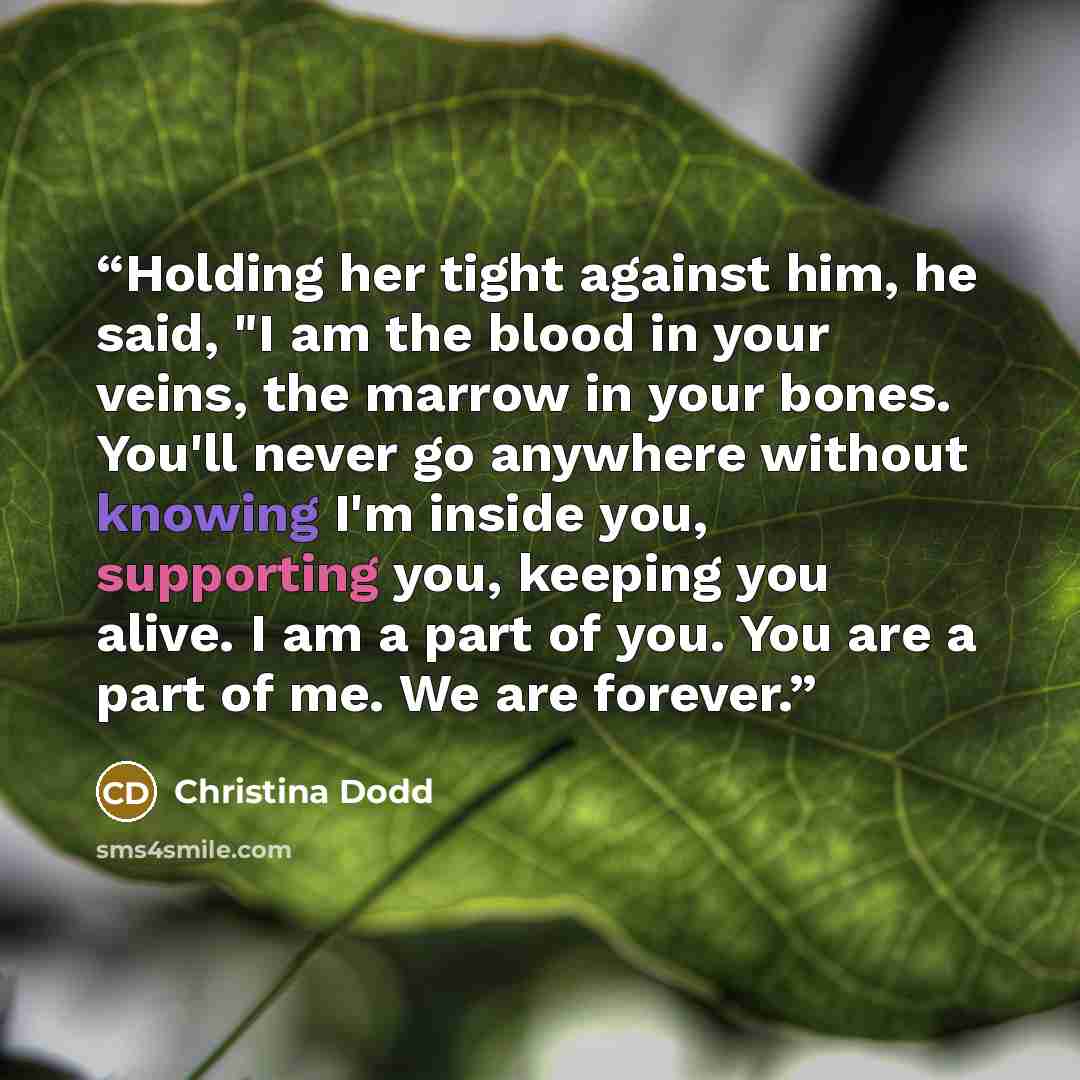 “Holding her tight against him, he said, "I am the blood in your veins, the marrow in your bones. You'll never go anywhere without knowing I'm inside you, supporting you, keeping you alive. I am a part of you. You are a part of me. We are forever.” quote by Christina Dodd