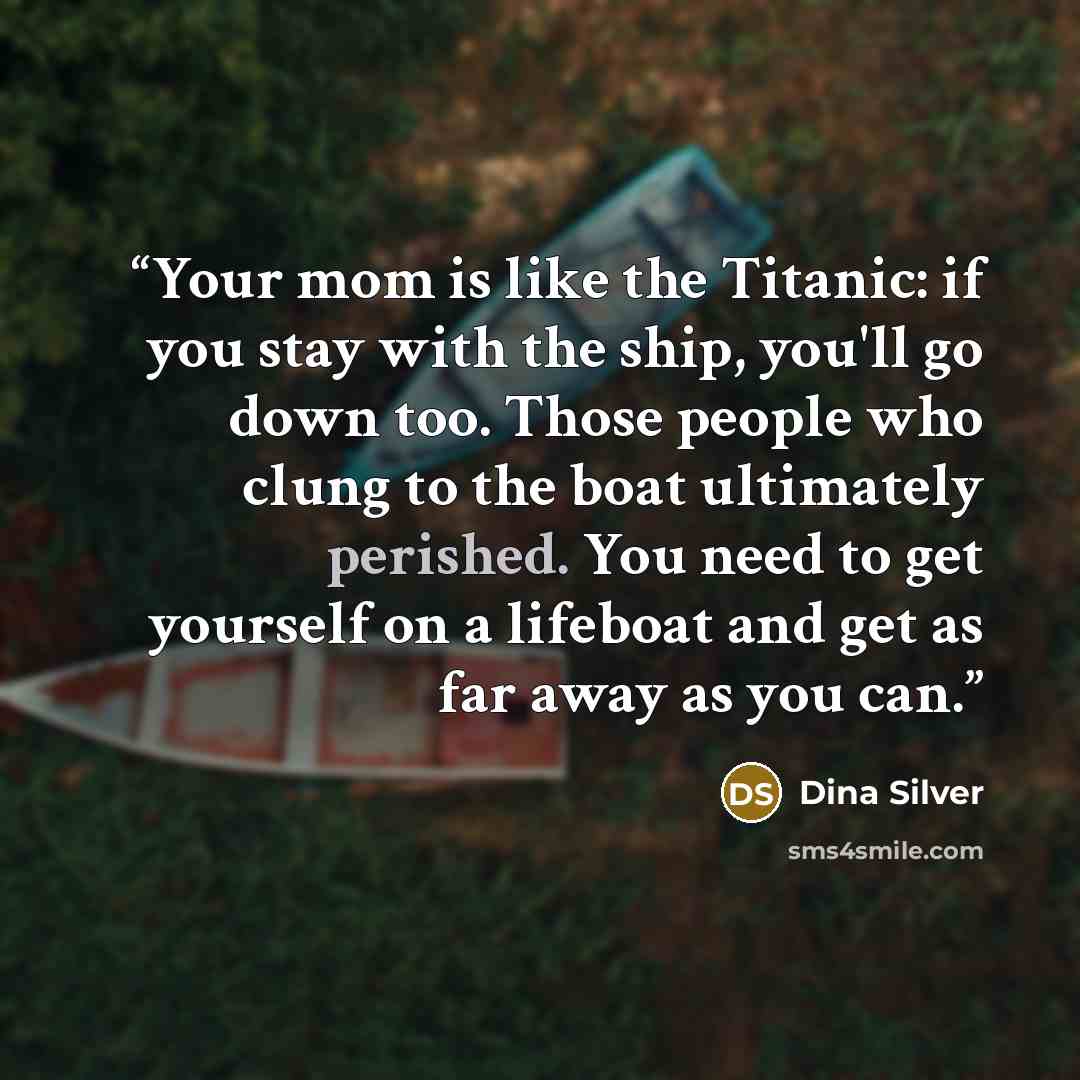 “Your mom is like the Titanic: if you stay with the ship, you'll go down too. Those people who clung to the boat ultimately perished. You need to get yourself on a lifeboat and get as far away as you can.” quote by Dina Silver