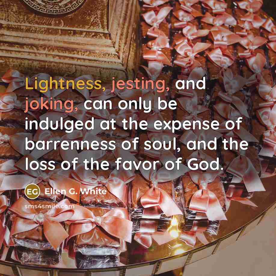 “Lightness, jesting, and joking, can only be indulged at the expense of barrenness of soul, and the loss of the favor of God.” quote by Ellen G. White