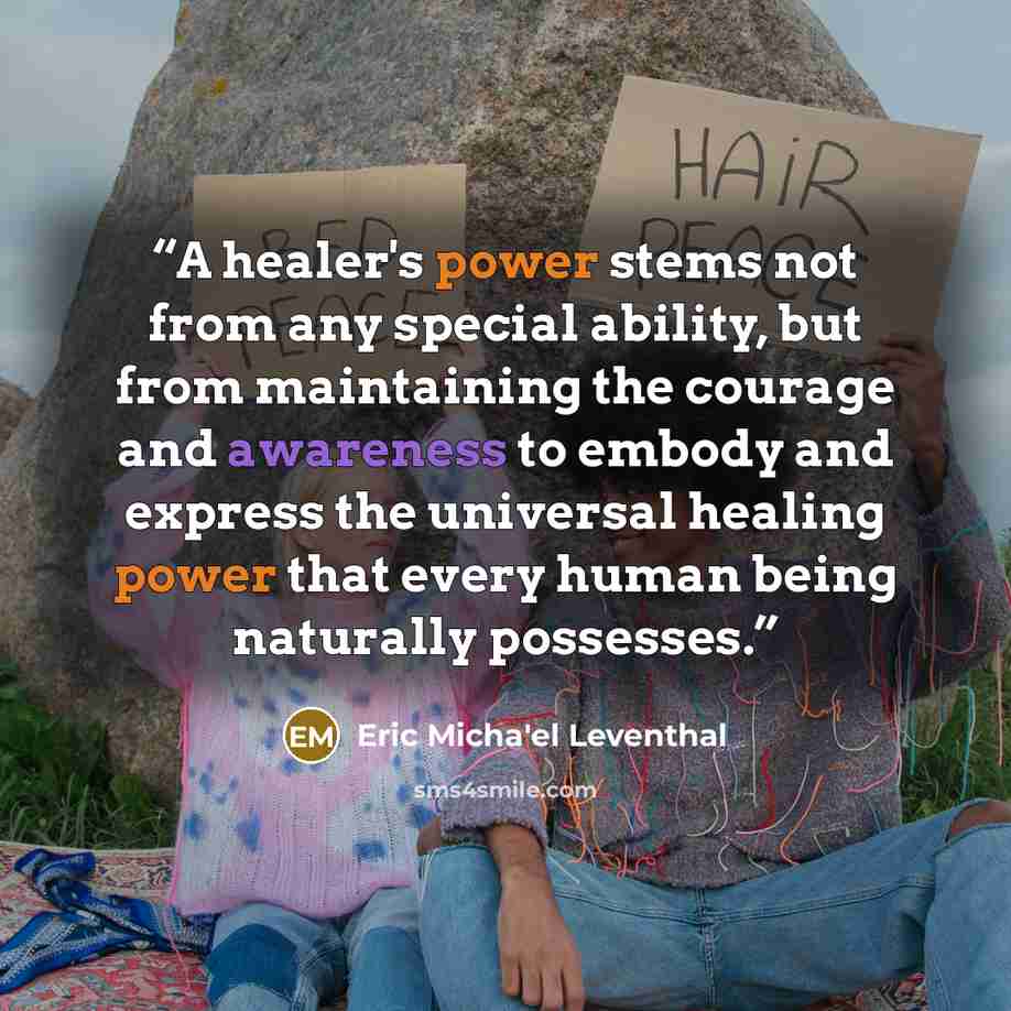 “A healer's power stems not from any special ability, but from maintaining the courage and awareness to embody and express the universal healing power that every human being naturally possesses.” quote by Eric Micha'el Leventhal