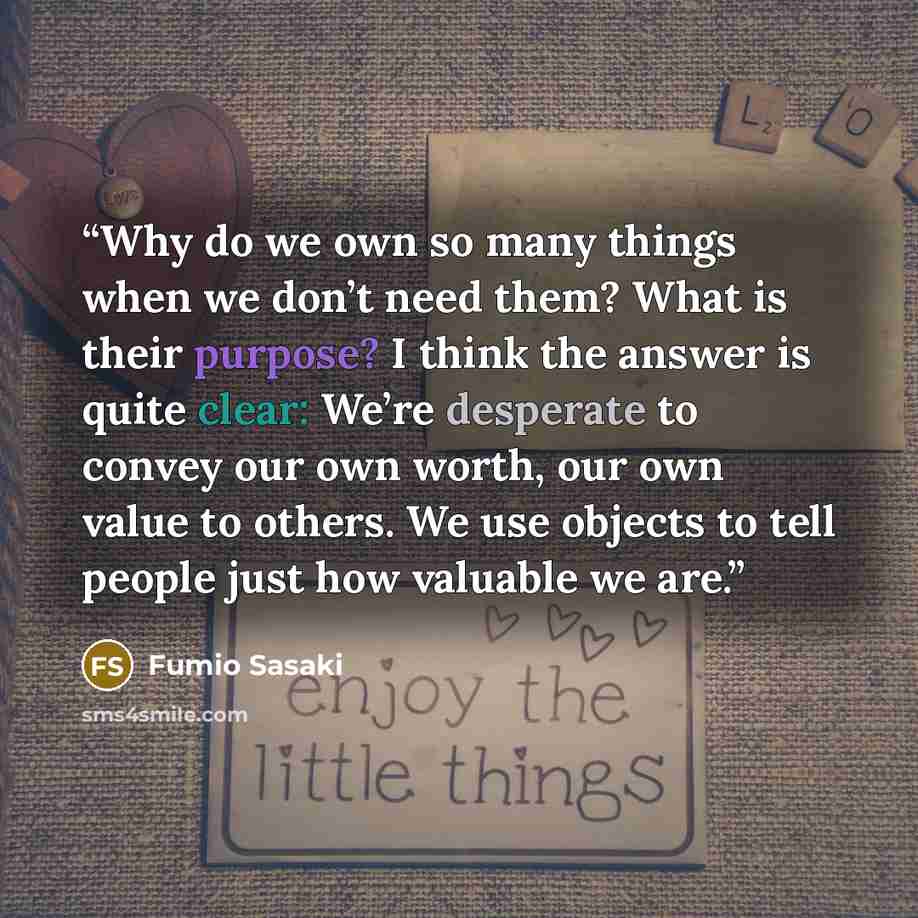 “Why do we own so many things when we don’t need them? What is their purpose? I think the answer is quite clear: We’re desperate to convey our own worth, our own value to others. We use objects to tell people just how valuable we are.” quote by Fumio Sasaki