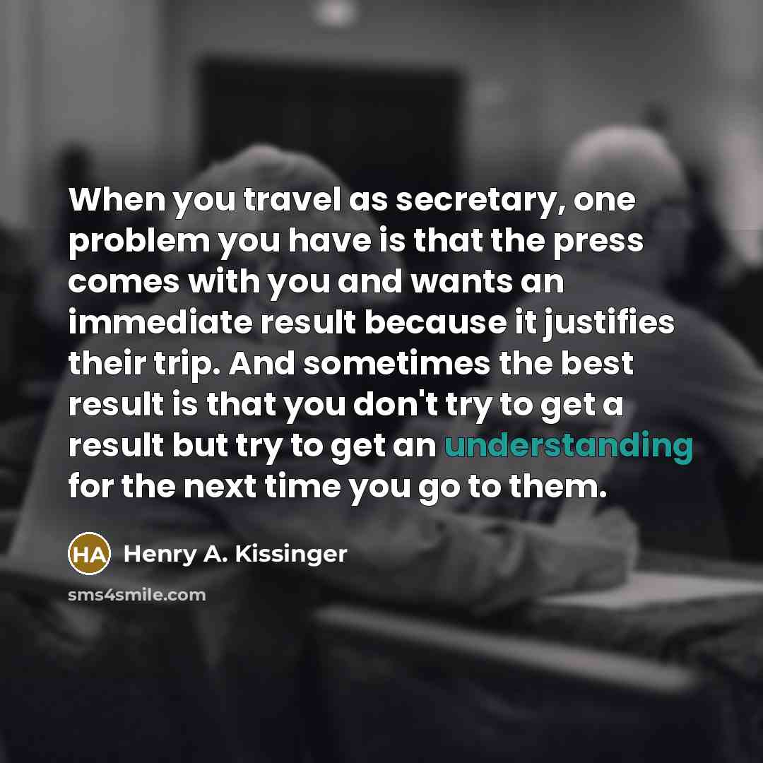 “When you travel as secretary, one problem you have is that the press comes with you and wants an immediate result because it justifies their trip. And sometimes the best result is that you don't try to get a result but try to get an understanding for the next time you go to them.” quote by Henry A. Kissinger