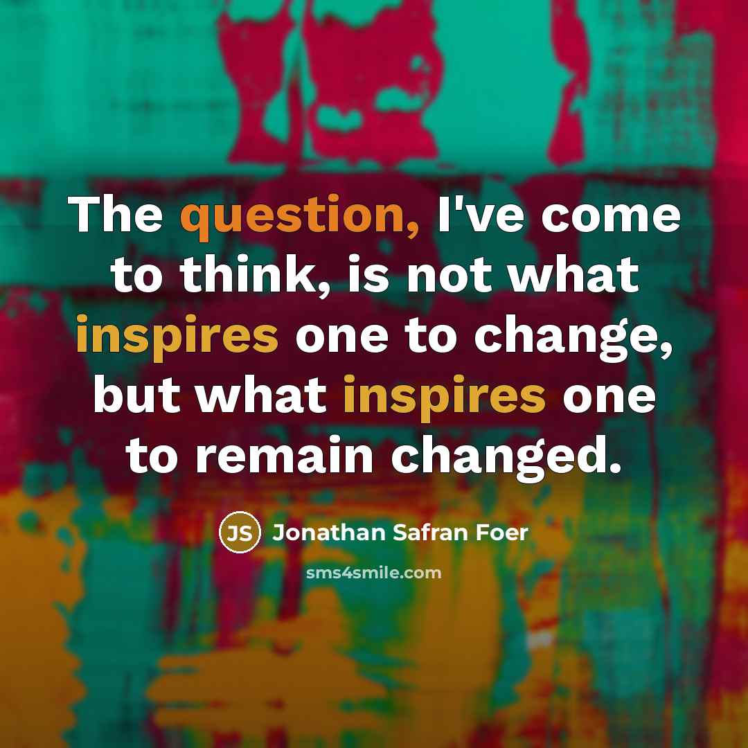 “The question, I've come to think, is not what inspires one to change, but what inspires one to remain changed.” quote by Jonathan Safran Foer