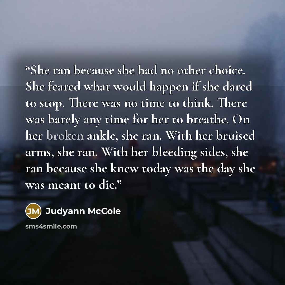 “She ran because she had no other choice. She feared what would happen if she dared to stop. There was no time to think. There was barely any time for her to breathe. On her broken ankle, she ran. With her bruised arms, she ran. With her bleeding sides, she ran because she knew today was the day…” quote by Judyann McCole