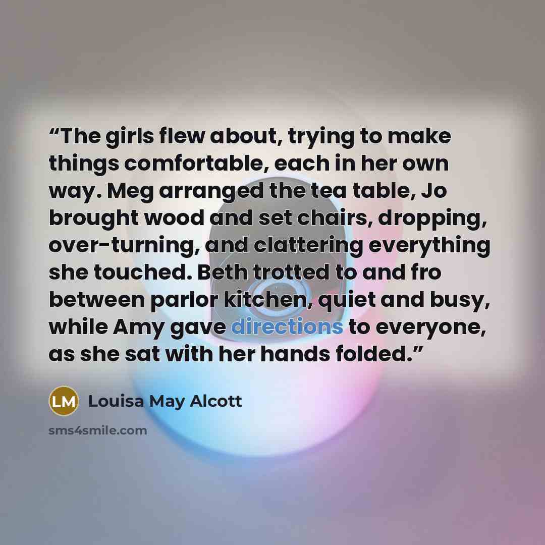 “The girls flew about, trying to make things comfortable, each in her own way. Meg arranged the tea table, Jo brought wood and set chairs, dropping, over-turning, and clattering everything she touched. Beth trotted to and fro between parlor kitchen, quiet and busy, while Amy gave directions to…” quote by Louisa May Alcott