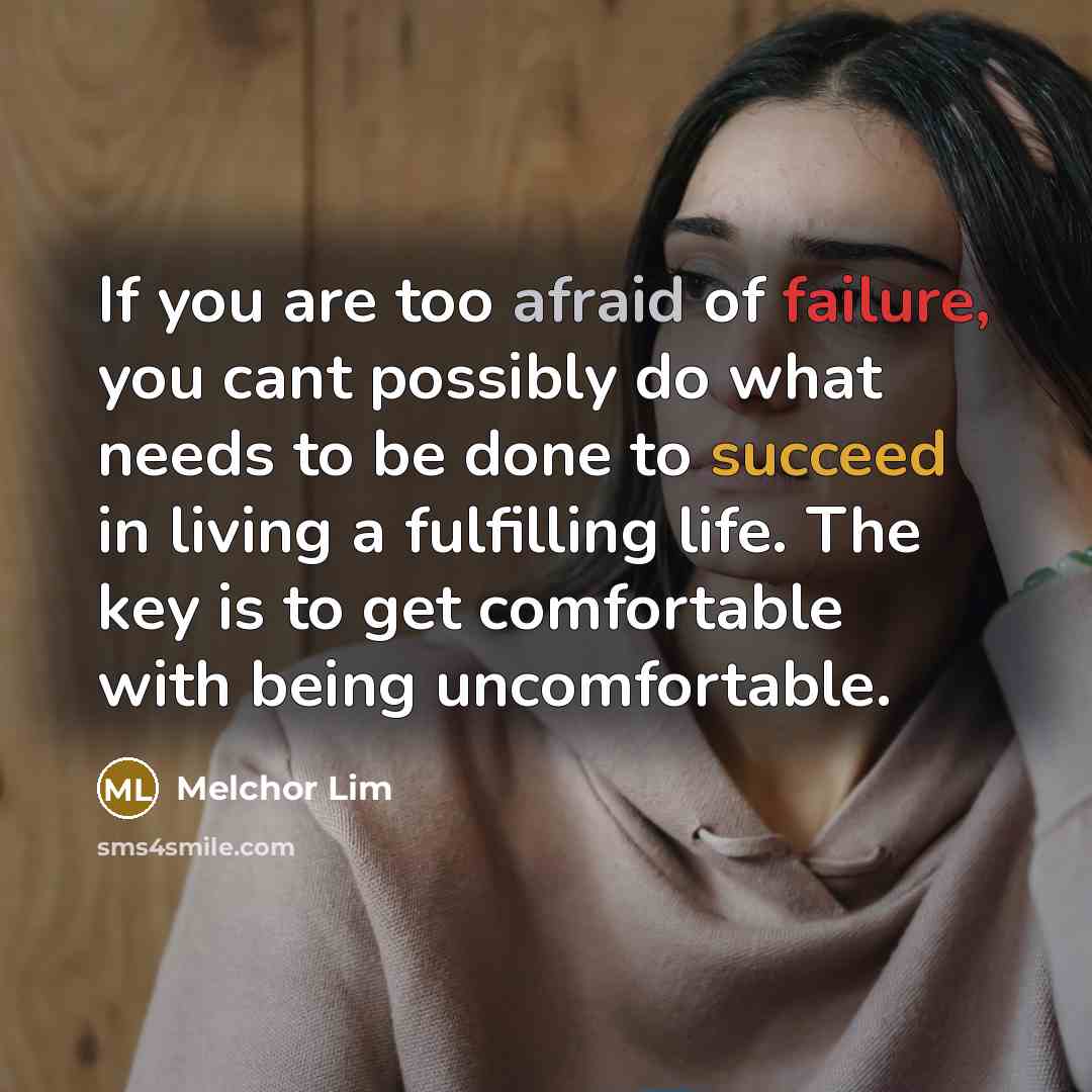 “If you are too afraid of failure, you cant possibly do what needs to be done to succeed in living a fulfilling life. The key is to get comfortable with being uncomfortable.” quote by Melchor Lim