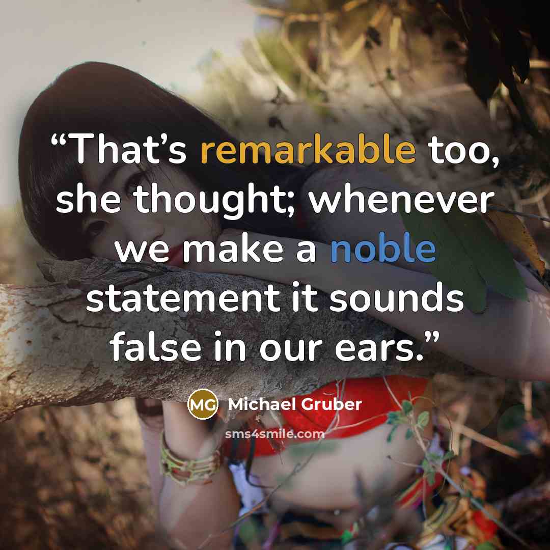 “That’s remarkable too, she thought; whenever we make a noble statement it sounds false in our ears.” quote by Michael Gruber