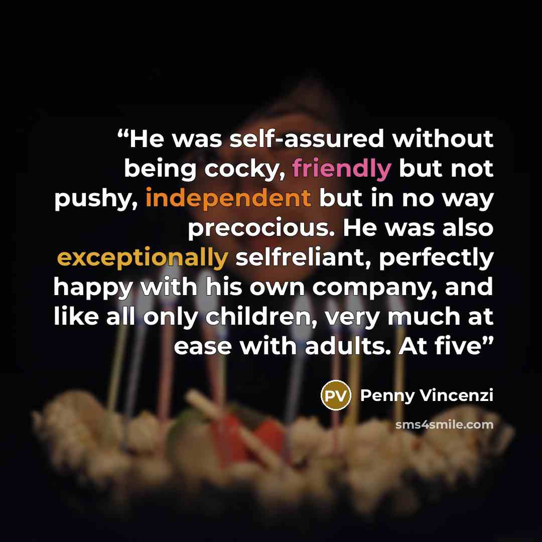 “He was self-assured without being cocky, friendly but not pushy, independent but in no way precocious. He was also exceptionally selfreliant, perfectly happy with his own company, and like all only children, very much at ease with adults. At five” quote by Penny Vincenzi