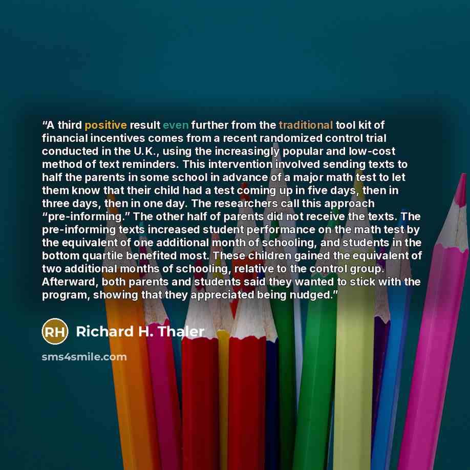 “A third positive result even further from the traditional tool kit of financial incentives comes from a recent randomized control trial conducted in the U.K., using the increasingly popular and low-cost method of text reminders. This intervention involved sending texts to half the parents in some…” quote by Richard H. Thaler