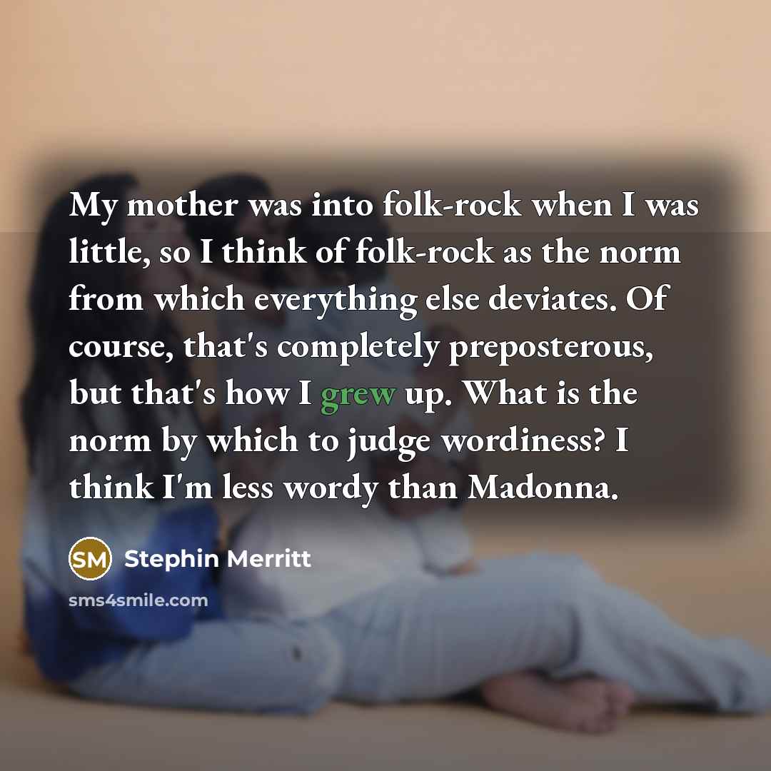“My mother was into folk-rock when I was little, so I think of folk-rock as the norm from which everything else deviates. Of course, that's completely preposterous, but that's how I grew up. What is the norm by which to judge wordiness? I think I'm less wordy than Madonna.” quote by Stephin Merritt