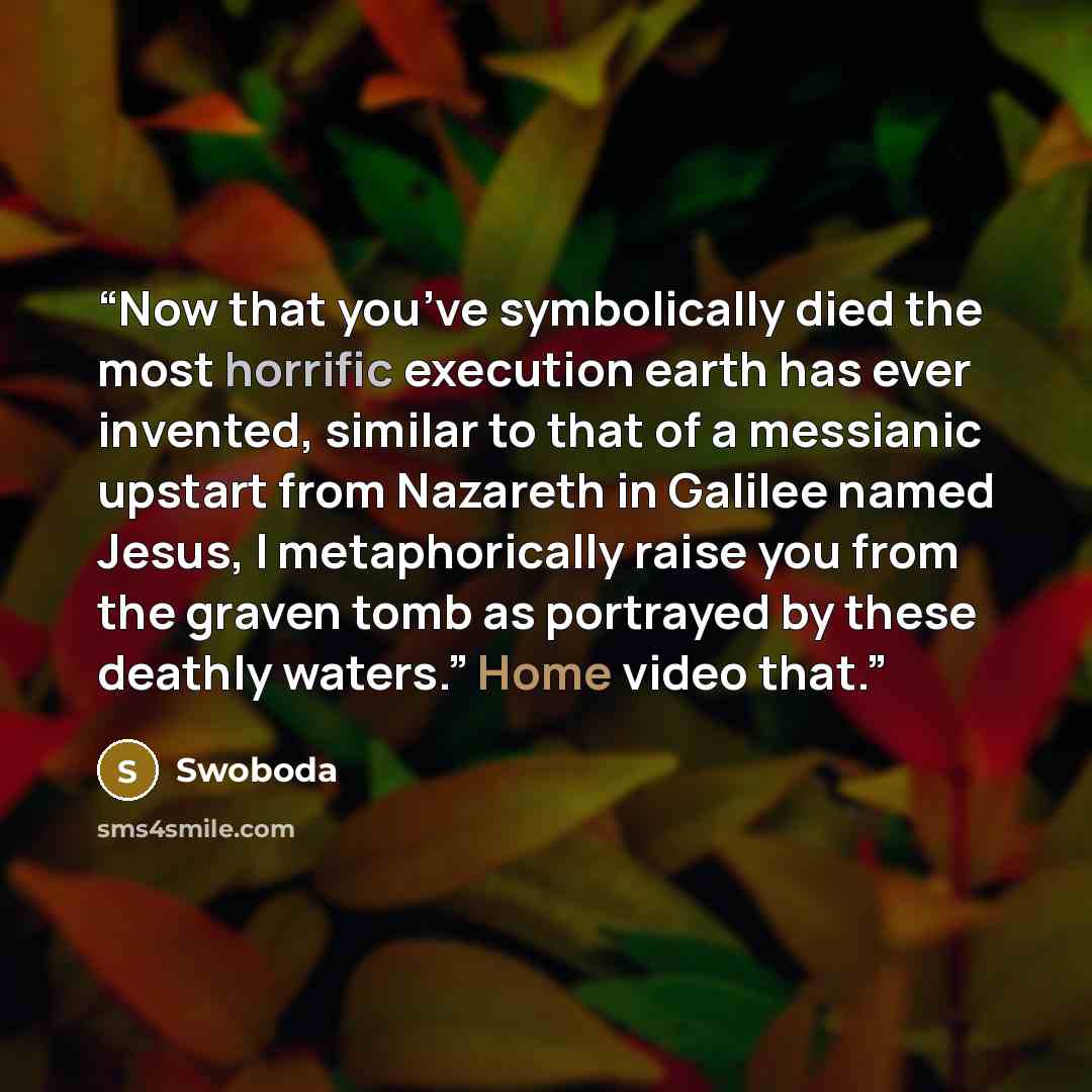 “Now that you’ve symbolically died the most horrific execution earth has ever invented, similar to that of a messianic upstart from Nazareth in Galilee named Jesus, I metaphorically raise you from the graven tomb as portrayed by these deathly waters.” Home video that.” quote by Swoboda