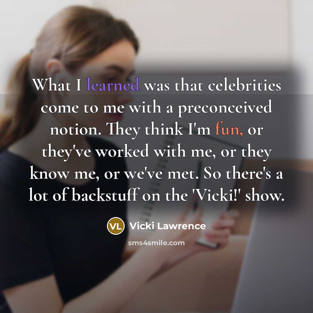 “What I learned was that celebrities come to me with a preconceived notion. They think I'm fun, or they've worked with me, or they know me, or we've met. So there's a lot of backstuff on the 'Vicki!' show.” quote by Vicki Lawrence
